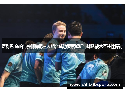 萨利巴 乌帕与楚阿梅尼三人组合成功要素解析与球队战术互补性探讨