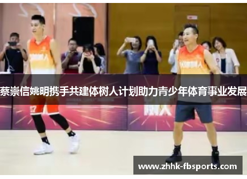 蔡崇信姚明携手共建体树人计划助力青少年体育事业发展 蔡崇信姚明携手共建体树人计划助力青少年体育事业发展