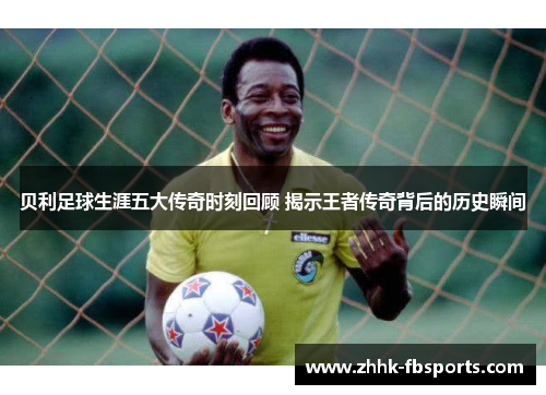 贝利足球生涯五大传奇时刻回顾 揭示王者传奇背后的历史瞬间