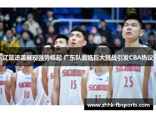 辽篮逆袭展现强势崛起 广东队面临巨大挑战引发CBA热议