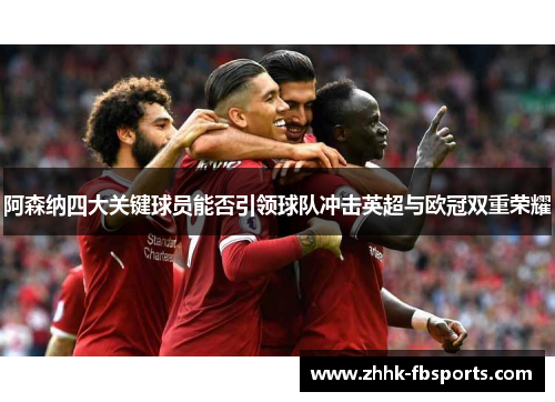 阿森纳四大关键球员能否引领球队冲击英超与欧冠双重荣耀 阿森纳四大关键球员能否引领球队冲击英超与欧冠双重荣耀