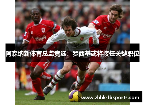 阿森纳新体育总监竞选:罗西基或将接任关键职位 阿森纳新体育总监竞选:罗西基或将接任关键职位