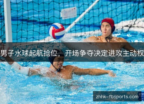 男子水球起航抢位，开场争夺决定进攻主动权